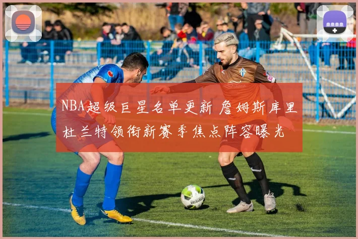 NBA超级巨星名单更新 詹姆斯库里杜兰特领衔新赛季焦点阵容曝光