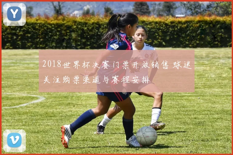 2018世界杯决赛门票开放销售 球迷关注购票渠道与赛程安排