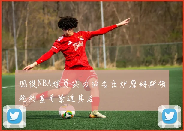 现役NBA球员实力排名出炉詹姆斯领跑约基奇紧追其后