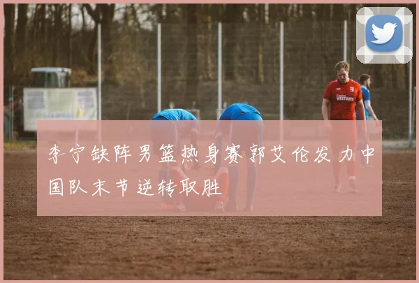 李宁缺阵男篮热身赛郭艾伦发力中国队末节逆转取胜