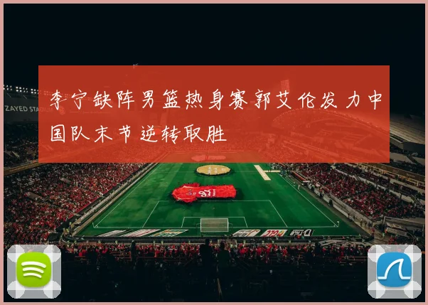 李宁缺阵男篮热身赛郭艾伦发力中国队末节逆转取胜