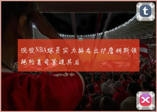 现役NBA球员实力排名出炉詹姆斯领跑约基奇紧追其后