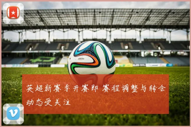 英超新赛季开赛即 赛程调整与转会动态受关注