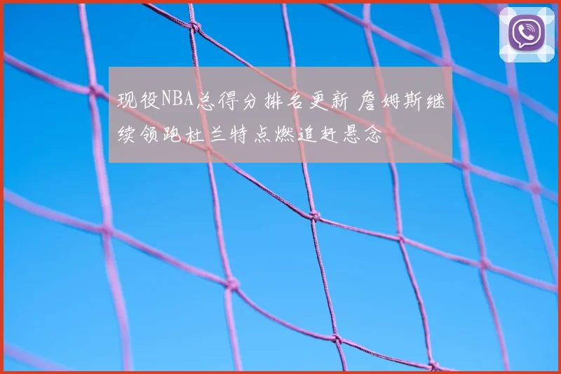现役NBA总得分排名更新 詹姆斯继续领跑杜兰特点燃追赶悬念
