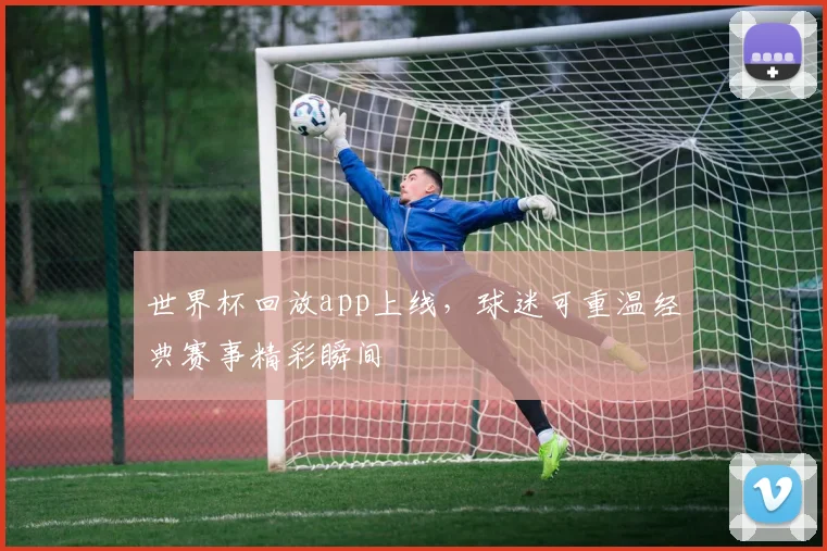 世界杯回放app上线，球迷可重温经典赛事精彩瞬间
